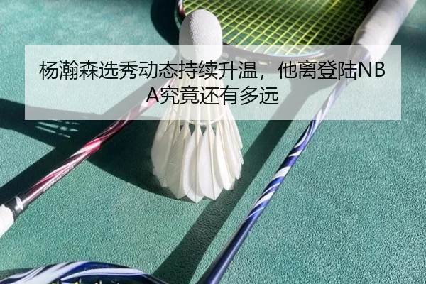 杨瀚森选秀动态持续升温，他离登陆NBA究竟还有多远
